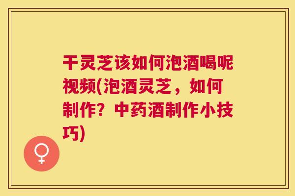 干灵芝该如何泡酒喝呢视频(泡酒灵芝，如何制作？酒制作小技巧)
