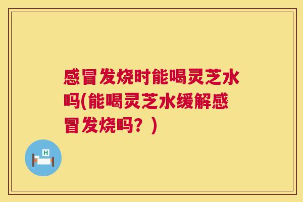 发烧时能喝灵芝水吗(能喝灵芝水缓解发烧吗？)