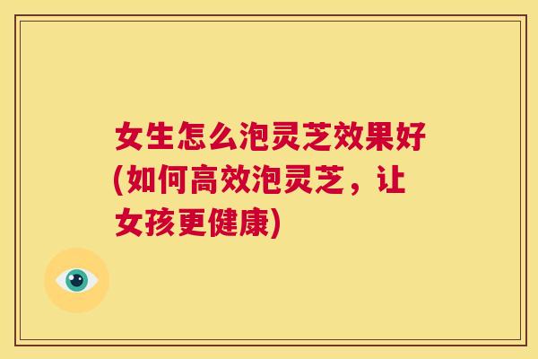 女生怎么泡灵芝效果好(如何高效泡灵芝,让女孩更健康) 女生怎么泡灵芝效果好(如何高效泡灵芝,让女孩更健康)