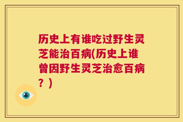 历史上有谁吃过野生灵芝能治百病(历史上谁曾因野生灵芝治愈百病？)