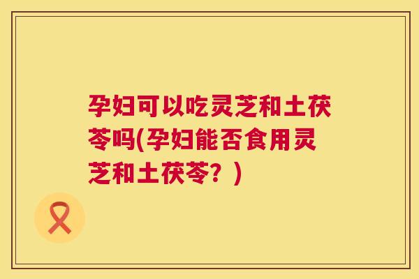 孕妇可以吃灵芝和土茯苓吗(孕妇能否食用灵芝和土茯苓？)