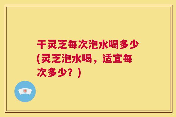 干灵芝每次泡水喝多少(灵芝泡水喝，适宜每次多少？)