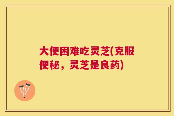大便困难吃灵芝(克服，灵芝是良药)