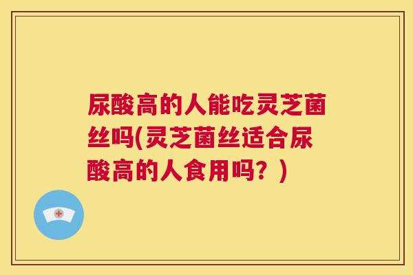 尿酸高的人能吃灵芝菌丝吗(灵芝菌丝适合尿酸高的人食用吗？)
