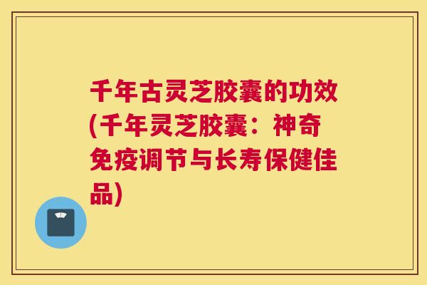 千年古灵芝胶囊的功效(千年灵芝胶囊：神奇免疫调节与长寿保健佳品)