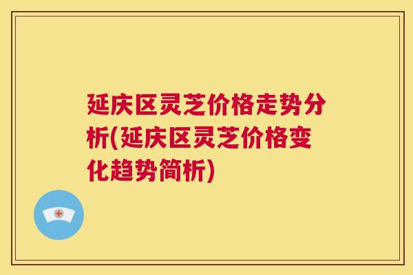 延庆区灵芝价格走势分析(延庆区灵芝价格变化趋势简析)