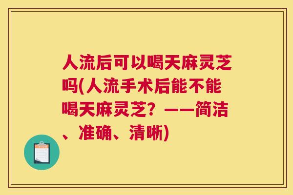人流后可以喝天麻灵芝吗(人流手术后能不能喝天麻灵芝？——简洁、准确、清晰)