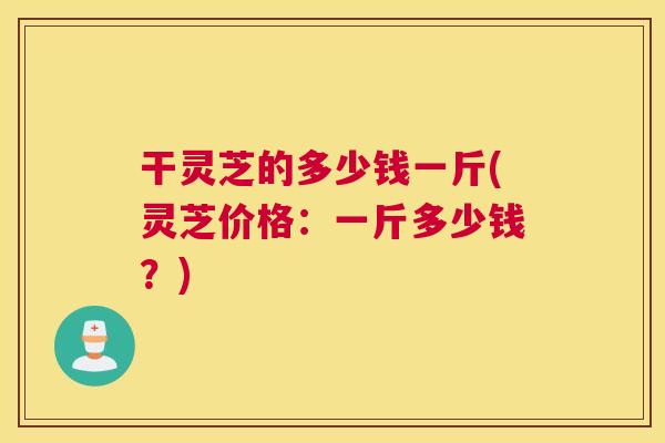 干灵芝的多少钱一斤(灵芝价格:一斤多少钱?) 干灵芝的多少钱一斤(灵芝价格:一斤多少钱?)