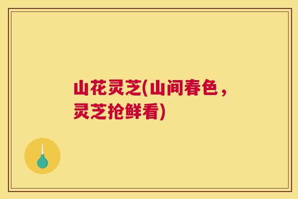 山花灵芝(山间春色,灵芝抢鲜看) 山花灵芝(山间春色,灵芝抢鲜看)