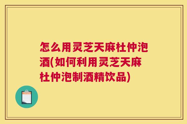 怎么用灵芝天麻杜仲泡酒(如何利用灵芝天麻杜仲泡制酒精饮品)
