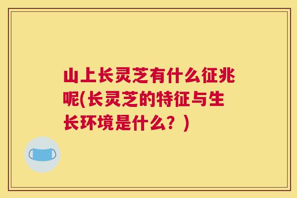山上长灵芝有什么征兆呢(长灵芝的特征与生长环境是什么？)