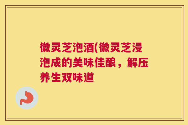 徽灵芝泡酒(徽灵芝浸泡成的美味佳酿，解压养生双味道