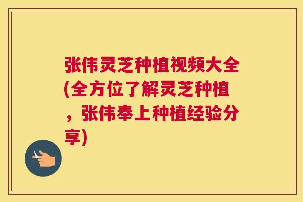 张伟灵芝种植视频大全(全方位了解灵芝种植，张伟奉上种植经验分享)