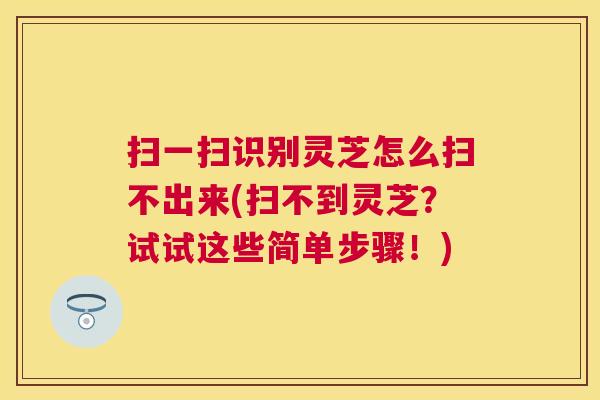 扫一扫识别灵芝怎么扫不出来(扫不到灵芝？试试这些简单步骤！)