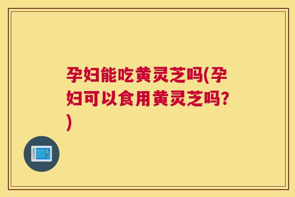 孕妇能吃黄灵芝吗(孕妇可以食用黄灵芝吗？)