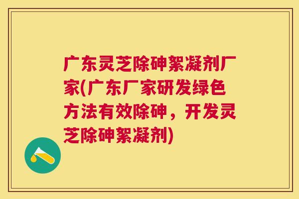 广东灵芝除砷絮凝剂厂家(广东厂家研发绿色方法有效除砷，开发灵芝除砷絮凝剂)