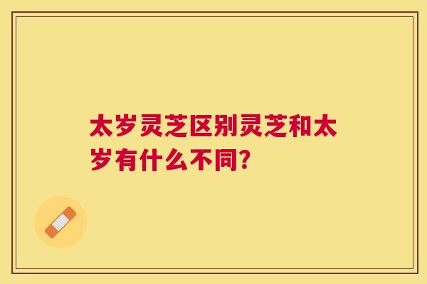 太岁灵芝区别灵芝和太岁有什么不同？