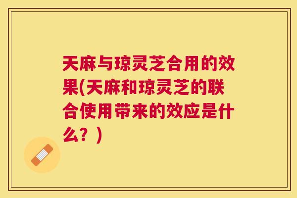 天麻与琼灵芝合用的效果(天麻和琼灵芝的联合使用带来的效应是什么?) 天麻与琼灵芝合用的效果(天麻和琼灵芝的联合使用带来的效应是什么?)