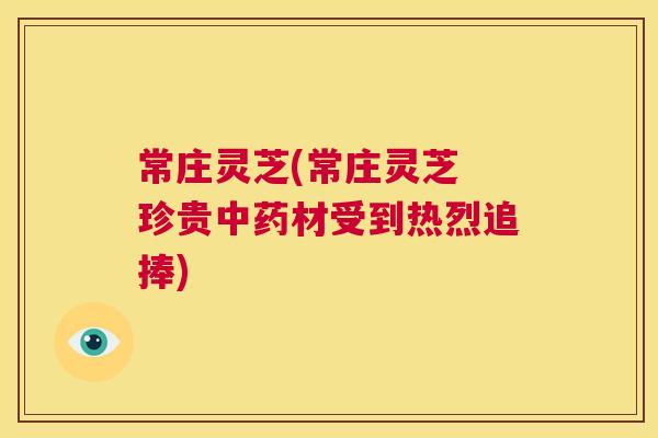常庄灵芝(常庄灵芝 珍贵中药材受到热烈追捧)