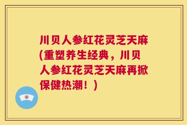 川贝人参红花灵芝天麻(重塑养生经典，川贝人参红花灵芝天麻再掀保健热潮！)