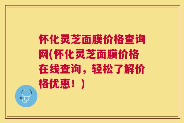 怀化灵芝面膜价格查询网(怀化灵芝面膜价格在线查询，轻松了解价格优惠！)