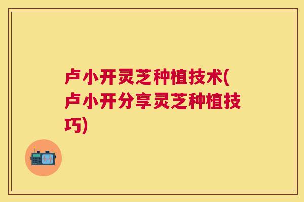 卢小开灵芝种植技术(卢小开分享灵芝种植技巧)