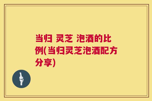 当归 灵芝 泡酒的比例(当归灵芝泡酒配方分享)
