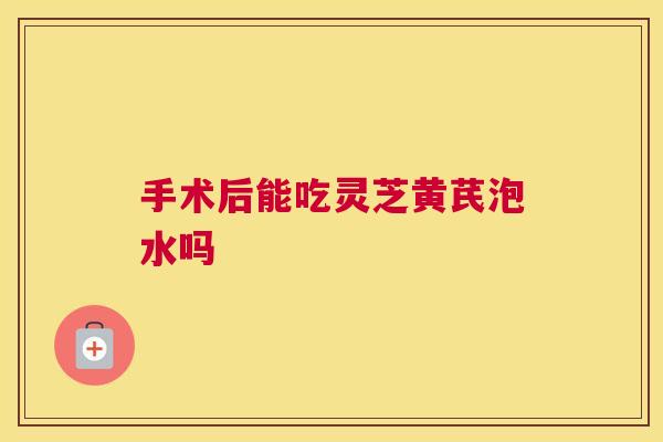 手术后能吃灵芝黄芪泡水吗