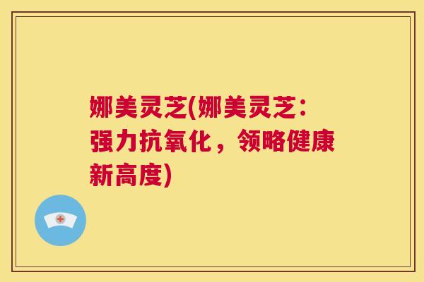 娜美灵芝(娜美灵芝：强力抗氧化，领略健康新高度)