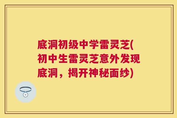 底洞初级中学雷灵芝(初中生雷灵芝意外发现底洞，揭开神秘面纱)