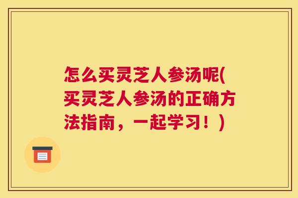 怎么买灵芝人参汤呢(买灵芝人参汤的正确方法指南,一起学习!)