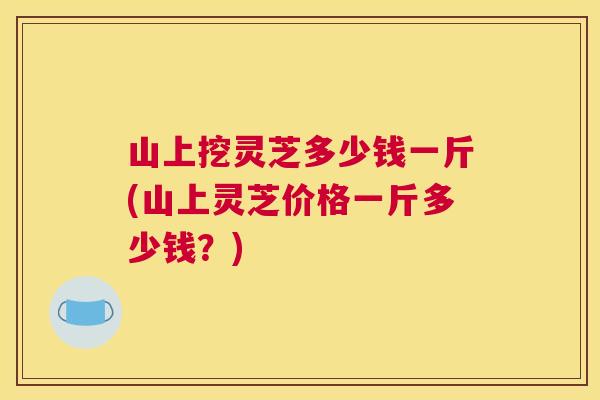 山上挖灵芝多少钱一斤(山上灵芝价格一斤多少钱？)