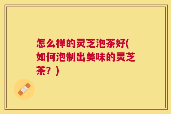 怎么样的灵芝泡茶好(如何泡制出美味的灵芝茶？)