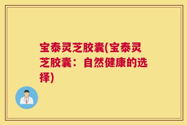 宝泰灵芝胶囊(宝泰灵芝胶囊:自然健康的选择) 宝泰灵芝胶囊(宝泰灵芝胶囊:自然健康的选择)