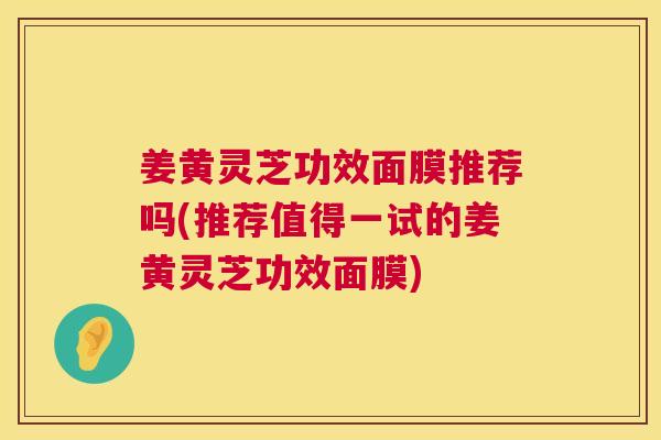 姜黄灵芝功效面膜推荐吗(推荐值得一试的姜黄灵芝功效面膜) 姜黄灵芝功效面膜推荐吗(推荐值得一试的姜黄灵芝功效面膜)