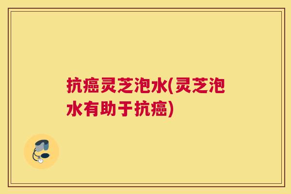 抗癌灵芝泡水(灵芝泡水有助于抗癌)