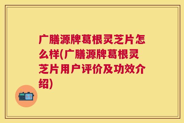 广膳源牌葛根灵芝片怎么样(广膳源牌葛根灵芝片用户评价及功效介绍)