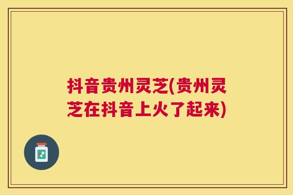 抖音贵州灵芝(贵州灵芝在抖音上火了起来) 抖音贵州灵芝(贵州灵芝在抖音上火了起来)