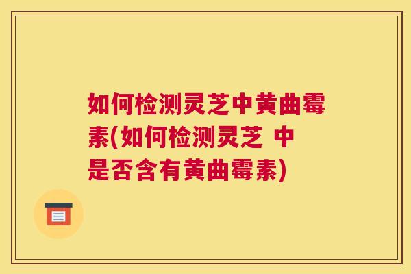 如何检测灵芝中黄曲霉素(如何检测灵芝 中是否含有黄曲霉素)
