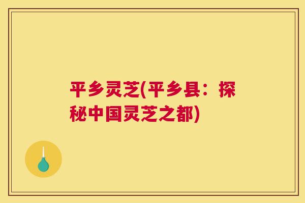 平乡灵芝(平乡县:探秘中国灵芝之都) 平乡灵芝(平乡县:探秘中国灵芝之都)