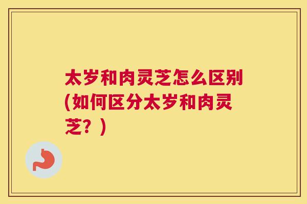 太岁和肉灵芝怎么区别(如何区分太岁和肉灵芝？)