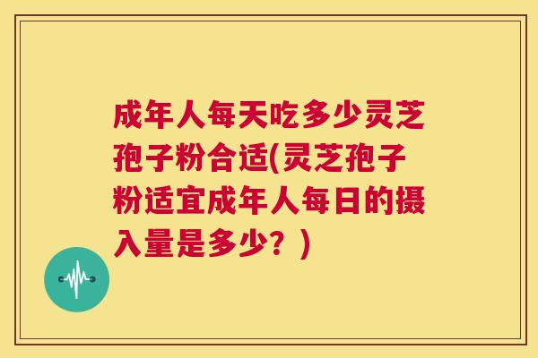 成年人每天吃多少灵芝孢子粉合适(灵芝孢子粉适宜成年人每日的摄入量是多少?) 成年人每天吃多少灵芝孢子粉合适(灵芝孢子粉适宜成年人每日的摄入量是多少?)