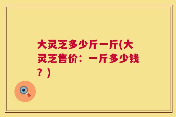 大灵芝多少斤一斤(大灵芝售价：一斤多少钱？)