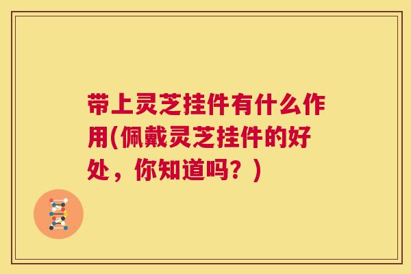 带上灵芝挂件有什么作用(佩戴灵芝挂件的好处，你知道吗？)