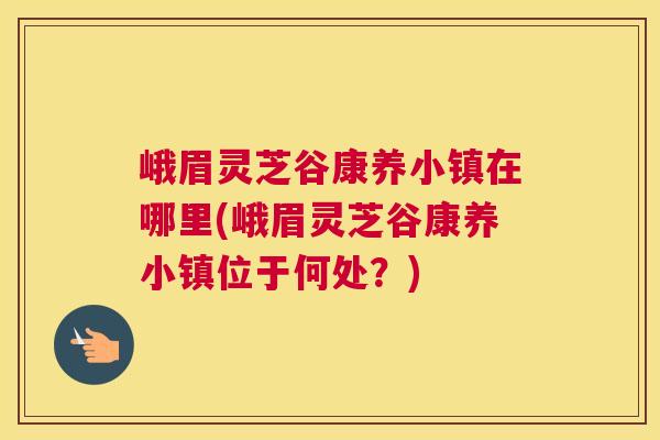 峨眉灵芝谷康养小镇在哪里(峨眉灵芝谷康养小镇位于何处？)