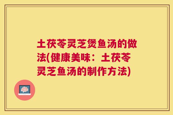 土茯苓灵芝煲鱼汤的做法(健康美味:土茯苓灵芝鱼汤的制作方法) 土茯苓灵芝煲鱼汤的做法(健康美味:土茯苓灵芝鱼汤的制作方法)