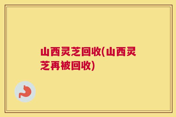 山西灵芝回收(山西灵芝再被回收) 山西灵芝回收(山西灵芝再被回收)