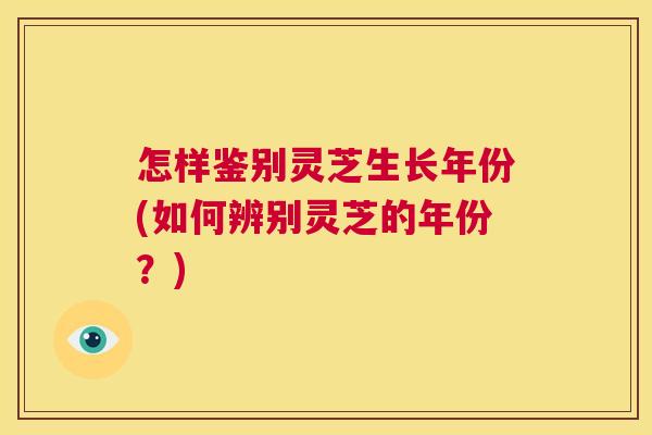 怎样鉴别灵芝生长年份(如何辨别灵芝的年份?) 怎样鉴别灵芝生长年份(如何辨别灵芝的年份?)