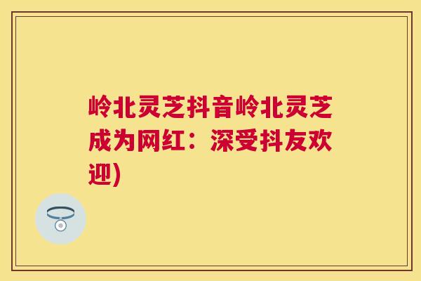岭北灵芝抖音岭北灵芝成为网红:深受抖友欢迎) 岭北灵芝抖音岭北灵芝成为网红:深受抖友欢迎)