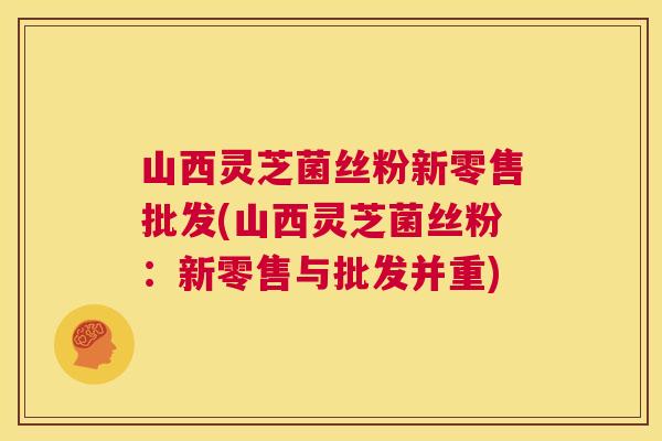 山西灵芝菌丝粉新零售批发(山西灵芝菌丝粉：新零售与批发并重)